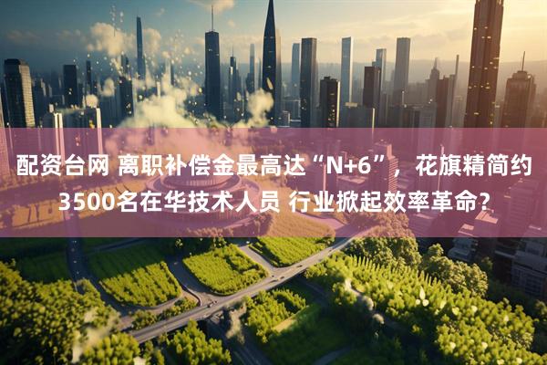 配资台网 离职补偿金最高达“N+6”，花旗精简约3500名在华技术人员 行业掀起效率革命？