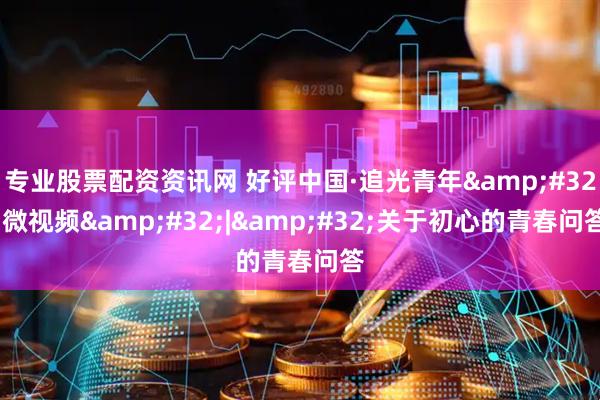 专业股票配资资讯网 好评中国·追光青年 微视频 | 关于初心的青春问答