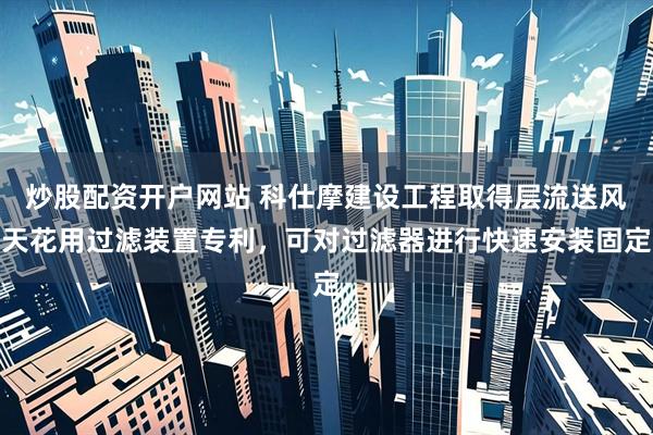 炒股配资开户网站 科仕摩建设工程取得层流送风天花用过滤装置专利，可对过滤器进行快速安装固定