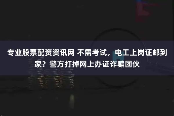 专业股票配资资讯网 不需考试，电工上岗证邮到家？警方打掉网上办证诈骗团伙
