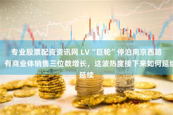 专业股票配资资讯网 LV“巨轮”停泊南京西路，有商业体销售三位数增长，这波热度接下来如何延续