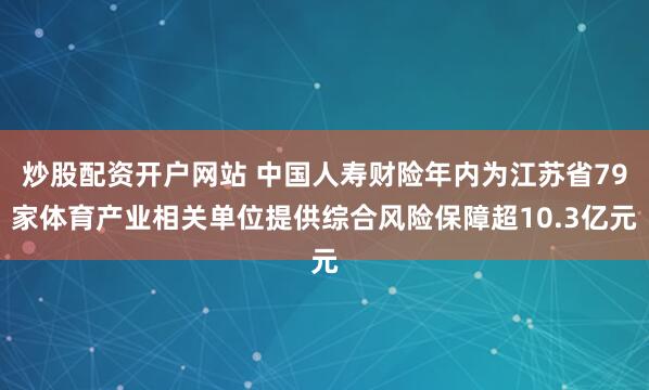炒股配资开户网站 中国人寿财险年内为江苏省79家体育产业相关单位提供综合风险保障超10.3亿元