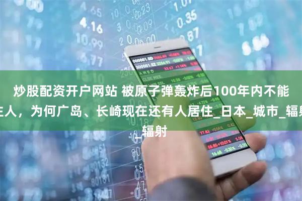 炒股配资开户网站 被原子弹轰炸后100年内不能住人，为何广岛、长崎现在还有人居住_日本_城市_辐射