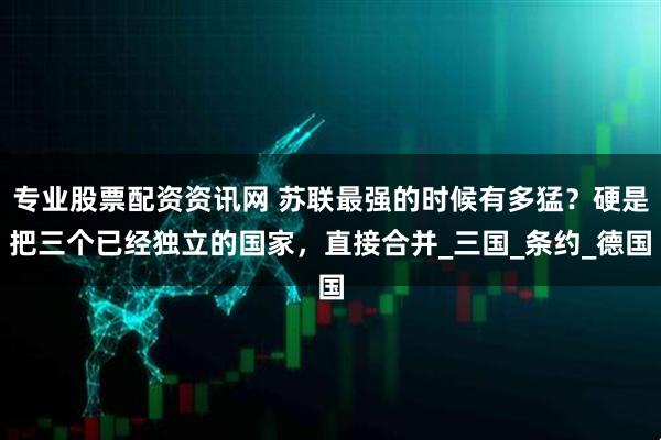 专业股票配资资讯网 苏联最强的时候有多猛？硬是把三个已经独立的国家，直接合并_三国_条约_德国