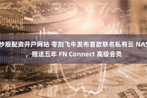 炒股配资开户网站 零刻飞牛发布首款联名私有云 NAS，赠送五年 FN Connect 高级会员