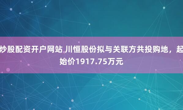 炒股配资开户网站 川恒股份拟与关联方共投购地，起始价1917.75万元
