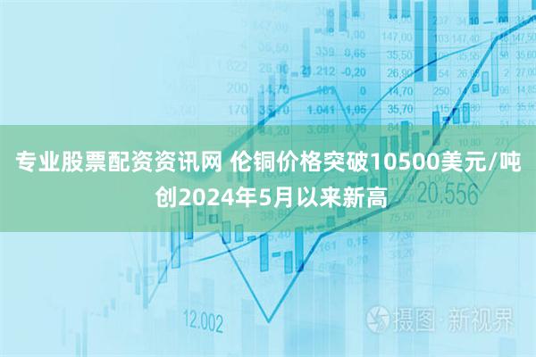 专业股票配资资讯网 伦铜价格突破10500美元/吨 创2024年5月以来新高