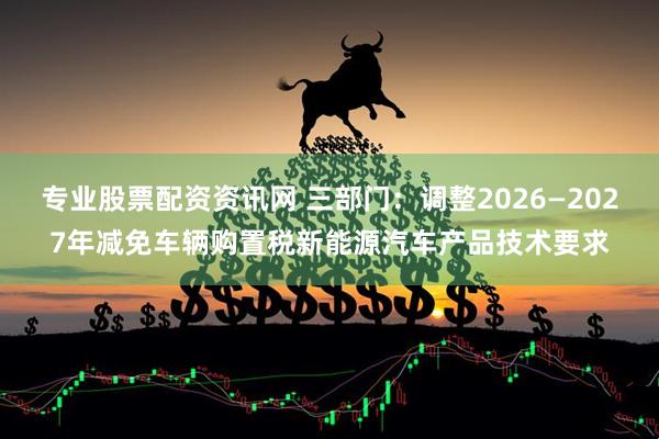 专业股票配资资讯网 三部门：调整2026—2027年减免车辆购置税新能源汽车产品技术要求
