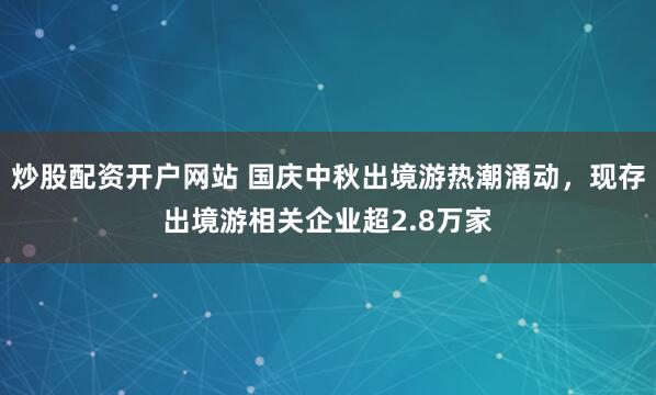 炒股配资开户网站 国庆中秋出境游热潮涌动，现存出境游相关企业超2.8万家