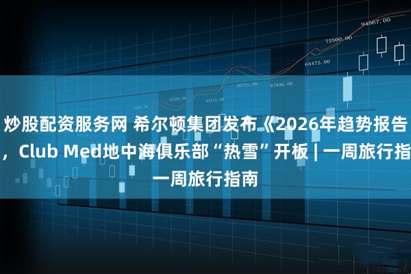 炒股配资服务网 希尔顿集团发布《2026年趋势报告》，Club Med地中海俱乐部“热雪”开板 | 一周旅行指南