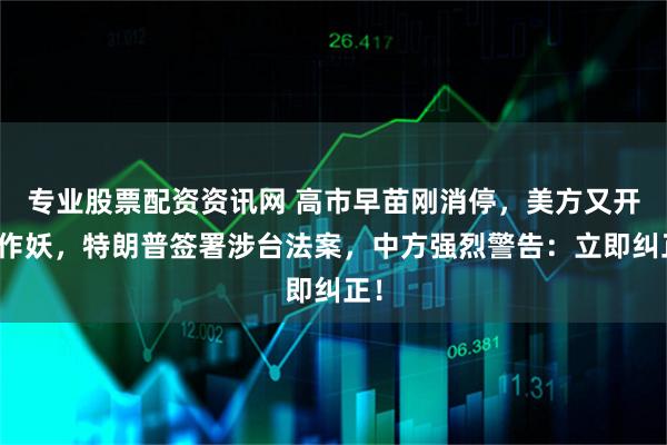 专业股票配资资讯网 高市早苗刚消停，美方又开始作妖，特朗普签署涉台法案，中方强烈警告：立即纠正！