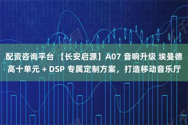 配资咨询平台 【长安启源】A07 音响升级 埃曼德高十单元 + DSP 专属定制方案，打造移动音乐厅